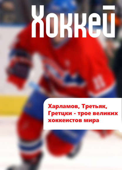 Харламов, Третьяк, Гретцки – трое великих хоккеистов мира — Илья Мельников